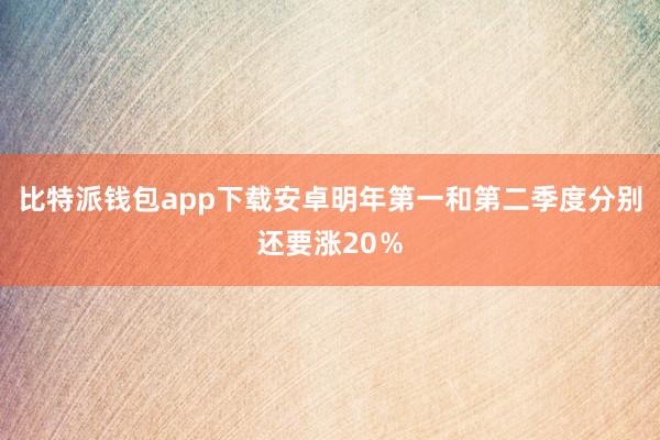 比特派钱包app下载安卓明年第一和第二季度分别还要涨20％