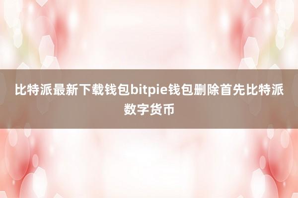 比特派最新下载钱包bitpie钱包删除首先比特派数字货币