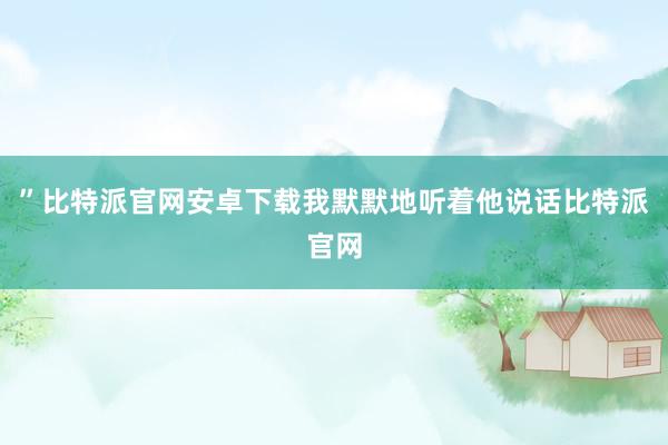 ”比特派官网安卓下载我默默地听着他说话比特派官网