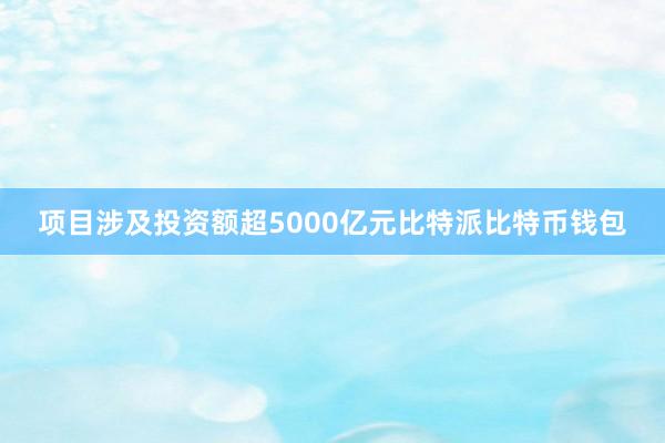 项目涉及投资额超5000亿元比特派比特币钱包