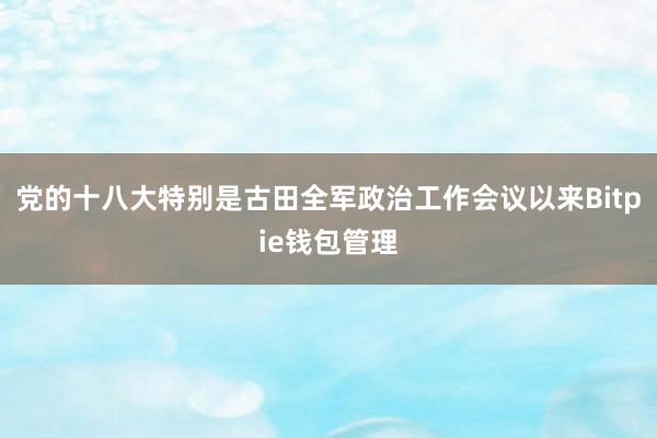 党的十八大特别是古田全军政治工作会议以来Bitpie钱包管理