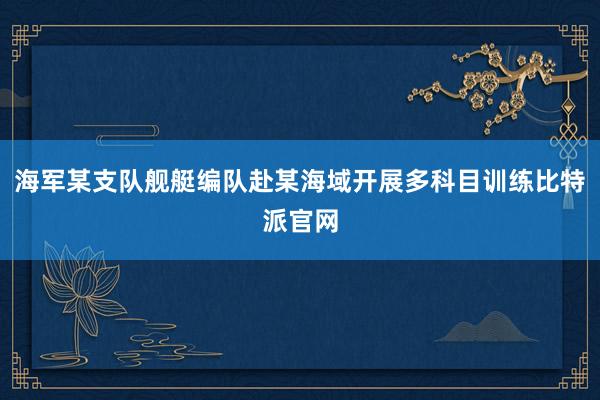 海军某支队舰艇编队赴某海域开展多科目训练比特派官网