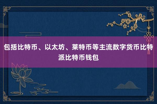 包括比特币、以太坊、莱特币等主流数字货币比特派比特币钱包